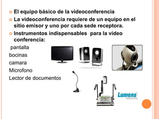  El equipo básico de la videoconferencia
 La videoconferencia requiere de un equipo en el
  sitio emisor y uno por cada sede receptora.
 Instrumentos indispensables para la video
  conferencia:
 pantalla
bocinas
camara
Microfono
Lector de documentos
 