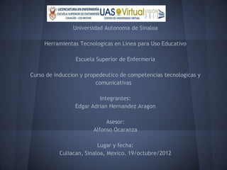 Universidad Autonoma de Sinaloa

     Herramientas Tecnologicas en Linea para Uso Educativo

                 Escuela Superior de Enfermeria

Curso de induccion y propedeutico de competencias tecnologicas y
                         comunicativas

                         Integrantes:
                Edgar Adrian Hernandez Aragon

                            Asesor:
                       Alfonso Ocaranza

                         Lugar y fecha:
          Culiacan, Sinaloa, Mexico. 19/octubre/2012
 