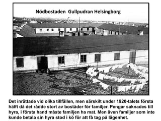 Nödbostaden Gullpudran Helsingborg
Det inrättade vid olika tillfällen, men särskilt under 1920-talets första
hälft då det rådde stort av bostäder för familjer. Pengar saknades till
hyra, i första hand måste familjen ha mat. Men även familjer som inte
kunde betala sin hyra stod i kö för att få tag på lägenhet.
 