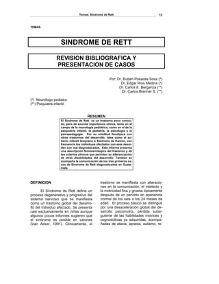 Temas: Síndrome de Rett 19 
TEMAS. 
SINDROME DE RETT 
REVISION BIBLIOGRAFICA Y 
PRESENTACION DE CASOS 
Por: Dr. Rubén Posadas Sosa (*) 
Dr. Edgar Ríos Medina (*) 
Dr. Carlos E. Berganza (**) 
Dr. Carlos Brenner S. (**) 
(*) Neurólogo pediatra 
(**) Psiquiatra infantil 
RESUMEN 
El Síndrome de Rett es un trastorno poco conoci- do, pero de enorme importancia clínica, tanto en el campo de la neurología pediátrica, como en el de la psiquiatría infantil, la pediatría, la psicología y la psicopedagogía. Por su similitud fenotípica con otros trastornos del desarrollo, tales como el au- tismo infantil temprano o Síndrome de Kanner, con frecuencia los individuos afectados con este desor- den son mal diagnosticados. Este informe presenta una descripción fenomenológica del trastorno y de los criterios clínicos que permiten su diferenciación de otras disabilidades del desarrollo. También se acompaña la comunicación de los tres primeros ca- sos de Síndrome de Rett diagnosticados en Guate- mala. 
DEFINICION 
El Síndrome de Rett define un proceso degenerativo y progresivo del sistema nervioso que se manifiesta como un trastorno global del desarro- llo del individuo afectado. Se presenta casi exclusivamente en niñas aunque algunos pocos informes sugieren que el síndrome es posible en varones (Van Acker, 1991). Clínicamente, el trastorno se manifiesta con alteracio- nes en la comunicación, el intelecto y la motricidad fina y gruesa típicamente después de un período en apariencia normal de los seis a los 24 meses de edad. El proceso básico se distingue por una desaceleración global del de- sarrollo psicomotriz, pérdida subsi- guiente de las habilidades motrices y cognoscitivas ya adquiridas, acompa- ñadas de ataxia, apraxia, autismo, re-  