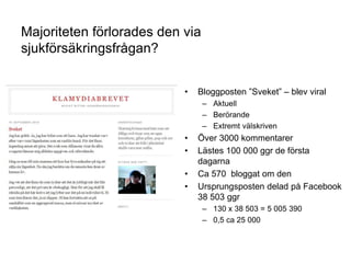 27
Majoriteten förlorades den via
sjukförsäkringsfrågan?
• Bloggposten ”Sveket” – blev viral
– Aktuell
– Berörande
– Extremt välskriven
• Över 3000 kommentarer
• Lästes 100 000 ggr de första
dagarna
• Ca 570 bloggat om den
• Ursprungsposten delad på Facebook
38 503 ggr
– 130 x 38 503 = 5 005 390
– 0,5 ca 25 000
 