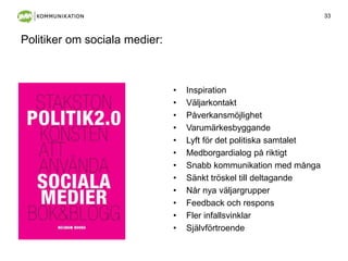 33
Politiker om sociala medier:
• Inspiration
• Väljarkontakt
• Påverkansö
• Varumärkesbyggande
• Lyft för det politiska samtalet
• Medborgardialog på riktigt
• Snabb kommunikation med många
• Sänkt tröskel till deltagande
• Når nya väljargrupper
• Feedback och respons
• Fler infallsvinklar
• Självförtroende
 