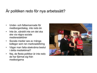 34
Är politiken redo för nya arbetssätt?
• Under- och felbemannade för
medborgardialog, inte redo än
• Inte än, särskilt inte om det ska
ske via några sociala
medieredaktörer
• Sociala medier ses av många
kollegor som ren marknadsföring
• Vågar man fatta obekväma beslut
i detta medieklimat?
• Nej, de flesta politiker är inte redo
de har fjärmat sig från
medborgarna
Är politiken redo för nya arbetssätt?
 