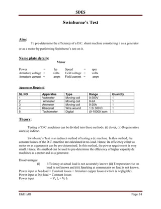 SDES

                                   Swinburne’s Test


Aim:
         To pre-determine the efficiency of a D.C. shunt machine considering it as a generator
or as a motor by performing Swinburne’s test on it.


Name plate details:
                              Motor

Power            =          hp       Speed         =      rpm
Armature voltage =         volts     Field voltage =      volts
Armature current =         amps      Field current =      amps


Apparatus Required:

SL NO              Apparatus          Type              Range              Quantity
1                  Voltmeter          Moving coil       0-300V             1
2                  Ammeter            Moving coil       0-2A               1
3                  Ammeter            Moving coil       0-20A              1
4                  Rheostat           Wire wound        1.5/ 300 Ω         1
5                  Tachometer         Digital           (0-10000 )rpm      1

Theory:

        Testing of D.C .machines can be divided into three methods: (i) direct, (ii) Regenerative
and (iii) indirect.

       Swinburne’s Test is an indirect method of testing a dc machine. In this method, the
constant losses of the D.C. machine are calculated at no-load. Hence, its efficiency either as
motor or as a generator can be pre-determined. In this method, the power requirement is very
small. Hence, this method can be used to pre-determine the efficiency of higher capacity dc
machines as a motor and as a generator.

Disadvantages:
             (i)     Efficiency at actual load is not accurately known (ii) Temperature rise on
                     load is not known and (iii) Sparking at commutator on load is not known.
Power input at No-load = Constant losses + Armature copper losses (which is negligible)
Power input at No-load = Constant losses
Power input             = Va Ia + Vf If




E&E LAB                                                                                   Page 24
 