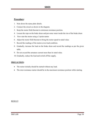 SDES



  Procedure:
  1. Note down the name plate details.
  2. Connect the circuit as shown in the diagram.
  3. Keep the motor field rheostat in minimum resistance position.
  4. Loosen the rope on the brake drum and put some water inside the rim of the brake drum
  5. Now start the motor using a 3-point starter
  6. Adjust the motor field rheostat to bring the motor speed to rated value.
  7. Record the readings of the meters at no-load condition.
  8. Gradually, increase the load on the brake drum and record the readings as per the given
      table.
  9. Do not exceed the armature current more than its rated value.
  10. Gradually, reduce the load and switch off the supply.


PRECAUTION:

     The motor initially should be started without any load.
     The rotor resistance starter should be in the maximum resistance position while starting.




RESULT:




E&E LAB                                                                                 Page 34
 
