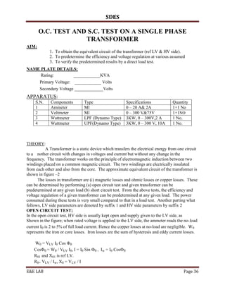 SDES

       O.C. TEST AND S.C. TEST ON A SINGLE PHASE
                    TRANSFORMER
AIM:
             1. To obtain the equivalent circuit of the transformer (ref LV & HV side).
             2. To predetermine the efficiency and voltage regulation at various assumed
             3. To verify the predetermined results by a direct load test.
NAME PLATE DETAILS:
     Rating:     ____________KVA
       Primary Voltage:    ____________ Volts
       Secondary Voltage _____________Volts
APPARATUS:
     S.N.     Components         Type                    Specifications             Quantity
     1        Ammeter            MI                      0 – 20 A& 2A               1+1 No
     2        Voltmeter          MI                      0 – 300 V&75V              1+1NO
     3        Wattmeter          LPF (Dynamo Type)       3KW, 0 – 300V,2 A          1 No.
     4        Wattmeter          UPF(Dynamo Type)        3KW, 0 – 300 V, 10A        1 No.



THEORY:
            A Transformer is a static device which transfers the electrical energy from one circuit
to a nother circuit with changes in voltages and current but without any change in the
frequency. The transformer works on the principle of electromagnetic induction between two
windings placed on a common magnetic circuit. The two windings are electrically insulated
from each other and also from the core. The approximate equivalent circuit of the transformer is
shown in figure –2
       The losses in transformer are (i) magnetic losses and ohmic losses or copper losses. These
can be determined by performing (a) open circuit test and given transformer can be
predetermined at any given load (b) short circuit test. From the above tests, the efficiency and
voltage regulation of a given transformer can be predetermined at any given load. The power
consumed during these tests is very small compared to that in a load test. Another parting what
follows, LV side parameters are denoted by suffix 1 and HV side parameters by suffix 2
OPEN CIRCUIT TEST;
In the open circuit test, HV side is usually kept open and supply given to the LV side, as
Shown in the figure; when rated voltage is applied to the LV side, the ammeter reads the no-load
current I0 is 2 to 5% of full load current. Hence the copper losses at no-load are negligible. W0
represents the iron or core losses. Iron losses are the sum of hysteresis and eddy current losses.

    W0 = VLV I0 Cos 0
    Cos0 = W0 / VLV I0, I = I0 Sin 0 , Iw = I0 Cos0
    R01 and X01 is ref LV.
    R0= VLV / Iw, X0 = VLV / I

E&E LAB                                                                                    Page 36
 