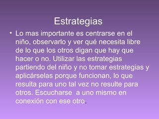 Estrategias
• Lo mas importante es centrarse en el
niño, observarlo y ver qué necesita libre
de lo que los otros digan que hay que
hacer o no. Utilizar las estrategias
partiendo del niño y no tomar estrategias y
aplicárselas porque funcionan, lo que
resulta para uno tal vez no resulte para
otros. Escucharse a uno mismo en
conexión con ese otro.
 