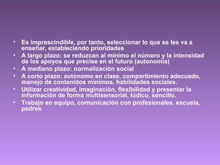 • Es imprescindible, por tanto, seleccionar lo que se les va a
enseñar, estableciendo prioridades
• A largo plazo: se reduzcan al mínimo el número y la intensidad
de los apoyos que precise en el futuro (autonomía)
• A mediano plazo: normalización social
• A corto plazo: autónomo en clase, compartimiento adecuado,
manejo de contenidos mínimos, habilidades sociales.
• Utilizar creatividad, imaginación, flexibilidad y presentar la
información de forma multisensorial, lúdico, sencillo.
• Trabajo en equipo, comunicación con profesionales, escuela,
padres
 