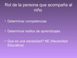 Rol de la persona que acompaña al
niño
• Determinar competencias
• Determinar estilos de aprendizajes
• Que es una necesidad? NE (Necesidad
Educativa)
 