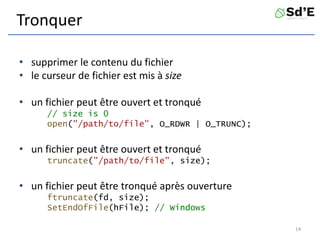 Tronquer
• supprimer le contenu du fichier
• le curseur de fichier est mis à size
• un fichier peut être ouvert et tronqué
// size is 0
open("/path/to/file", O_RDWR | O_TRUNC);
• un fichier peut être ouvert et tronqué
truncate("/path/to/file", size);
• un fichier peut être tronqué après ouverture
ftruncate(fd, size);
SetEndOfFile(hFile); // Windows
14
 