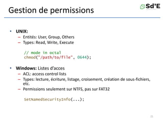 Gestion de permissions
• UNIX:
– Entités: User, Group, Others
– Types: Read, Write, Execute
// mode in octal
chmod("/path/to/file", 0644);
• Windows: Listes d’acces
– ACL: access control lists
– Types: lecture, écriture, listage, croisement, création de sous-fichiers,
etc.
– Permissions seulement sur NTFS, pas sur FAT32
SetNamedSecurityInfo(...);
21
 