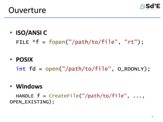 Ouverture
• ISO/ANSI C
FILE *f = fopen("/path/to/file", "rt");
• POSIX
int fd = open("/path/to/file", O_RDONLY);
• Windows
HANDLE f = CreateFile("/path/to/file", ...,
OPEN_EXISTING);
6
 
