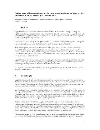 1
Position paper of Supporters Direct on the implementation of the new Treaty on the
Functioning of the European Union (TFEU) on Sport
Submitted to the Directorate General for Education and Culture European Commission,
London, June 2010
1. About Us
Supporters Direct was formed in 2000 as an initiative of the UK Government. It began working with
English football supporters, but thanks to funding from the Scottish government soon began to work with
Scottish football supporters. It has since 2009 worked with Rugby League supporters thanks to support
from that sports governing body in the UK.
It also works on an informal (unfunded) basis with supporters of Ice Hockey and Rugby Union in England,
and with football supporters in the Republic of Ireland, Wales and Northern Ireland.
UEFA too recognizes our statutes as stakeholders in the game and has funded our work across Europe
since 2007. The involvement of supporters in the decision-making of clubs aids the integration of
community interests into the decision making processes at their respective clubs. At clubs where is there
a shareholding the inclusion of supporters ensures the club is not run totally in the shareholders interests
but considers the needs of all users.
Supporters Direct is regarded as an expert in developing the expertise required/requested by responsible
fans all over Europe, establishing organized supporters groups seeking to increase their influence and
developing inclusive governance structures at spectator sports clubs.
It is registered as a democratic and not-for-profit co-operative society in the UK, with offices in London,
Glasgow and Manchester.
2. Our philosophy
Supporters Direct work with football supporters across Europe promoting voluntary democratic sports
structures with a focus on active participation. We wish through our work to recognise the importance of
promoting sports’ club cultural role. This understands that a club is an institution that has meaning in a
community, and is a vehicle for community cohesion and identity formation.
Sports clubs are often the longest-standing entities in their localities, predating nearly all other companies
and organisations, and provide a coherent focus; they a re a crucial means by which a series of streets and
building are transformed into a community which matters to those who are in it, and which has a distinct
character which helps create the sense of locality that is necessary if citizens are to see themselves as
liked to each other with shared obligations and responsibilities. .
We believe that flowing from this conception of the sports club; we can say that a club is a cultural
institution with social value, which operates in the sporting sphere that in turns exposes it to economic
forces. We believe that he latter two of this triad has been recognised – even if only in acknowledging the
tension between them – but that the former is a too-little understood and promoted phenomena. This is
despite it being the bedrock of the sport sector, especially the spectator sports sector.
This is because supporters view their clubs as means by which they negotiate and understand the history
of their lives, their families and their community. Clubs are supported because of what they are much
 