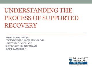 UNDERSTANDING THE PROCESS OF SUPPORTED RECOVERY SARAH DE WATTIGNAR DOCTORATE OF CLINICAL PSYCHOLOGY UNIVERSITY OF AUCKLAND SUPERVSIORS: JOHN READ AND CLAIRE CARTWRIGHT 