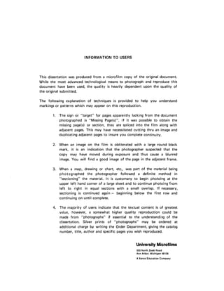 INFORMATION TO USERS
This dissertation was produced from a m icrofilm copy of the original document.
W hile the most advanced technological means to photograph and reproduce this
document have been used, the quality is heavily dependent upon the quality of
the original submitted.
The following explanation of techniques is provided to help you understand
markings or patterns which may appear on this reproduction.
1. The sign or "target" for pages apparently lacking from the document
photographed is "Missing Page(s)". If it was possible to obtain the
missing page(s) or section, they are spliced into the film along with
adjacent pages. This may have necessitated cutting thru an image and
duplicating adjacent pages to insure you complete continuity.
2. When an image on the film is obliterated with a large round black
mark, it is an indication th at the photographer suspected that the
copy may have moved during exposure and thus cause a blurred
image. You will find a good image of the page in the adjacent frame.
3. When a map, drawing or chart, etc., was part of the material being
p ho to g rap h ed the photographer followed a definite method in
"sectioning" the material. It is customary to begin photoing at the
upper left hand corner of a large sheet and to continue photoing from
left to right in equal sections with a small overlap. If necessary,
sectioning is continued again - beginning below the first row and
continuing on until complete.
4. The m ajority of users indicate that the textual content is of greatest
value, however, a somewhat higher quality reproduction could be
made from "photographs" if essential to the understanding o f the
dissertation. Silver prints of "photographs" may be ordered at
additional charge by writing the Order Department, giving the catalog
number, title, author and specific pages you wish reproduced.
UniversityMicrofilms
300 North Zeeb Road
Ann Arbor, Michigan 48106
A Xerox Education Company
 