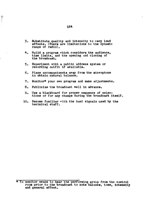 124
3. Substitute quality and intensity to very loud
effects. (There are limitations to the dynamic
range of radio)•
4. Build a program which considers the audience,
time limits, and the opening and closing of
the broadcast.
5. Experiment with a public address system or
recording outfit if available.
6. Place accompaniments away from the microphone
to obtain natural balance.
7. Monitor* your own program and make adjustments.
8. Publicize the broadcast well in advance.
9. Use a blackboard for proper sequence of selec­
tions or for any change during the broadcast Itself.
10. Become familiar ^ith the hand signals used by the
technical staff.
* To monitor means to hear the performing group from the control
room prior to the broadcast to note balance, tone, Intensity
and general effect.
 