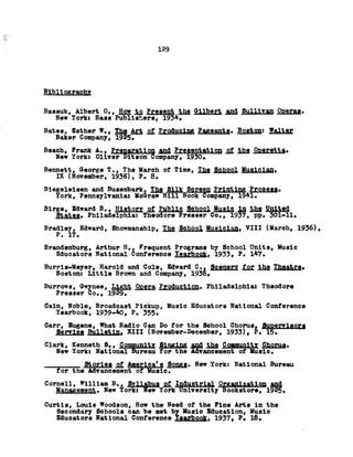 129
Bibliography
Bassuk, Albert 0., How to Present the Gilbert and Sullivan Operas.
New York: Bass Publishers, 1934.
Bates, Esther W., Tjaa M i °!Producing Pageants. Boston: Walter
Baker Company, 1925.
Beaoh, Frank A., Preparation £Qd Presentation of thg Oay^etta.
New York: Oliver Bitson Company, 1930.
Bennett, George T., The Uareh of Time, The School Musician.
IX (November, 1936), P. 8.
Blegelelsen and Busembark, The Silk Screen Printing Process.
York, Pennsylvania: McGraw Hill Book Company, 1941.
Blrge, Edward B., History of Public School Music Is thfi SaliSd
States. Philadelphia: Theodore Presser Co., 1937, pp. 301-11.
Bradley* Edward, Showmanship, The School Musician. VIII (March, 1936),
P. 17.
Brandenburg, Arthur H,, Frequent Programs by School Units, Music
Educators National Conference Yearbook. 1933, P. 147.
Burrls-Meyer, Harold and Cole, Edward C.. Scenery for the Theatre.
Boston: Little Brown and Company, 1938.
Burrows, Gwynee, Light Opera Production. Philadelphia: Theodore
Presser Co., 1929.
Cain, Noble, Broadcast Pickup, Music Educators National Conference
Yearbook, 1939-40, P. 355.
Carr, Eugene, What Radio Can Do for the School Chorus, Supervisors
Service Bulletin. XIII (November-December, 1933), P. 15.
Clark, Kenneth S., Community Singing Community CfrQEUfl.
New York: National Bureau for the Advancement of Music.
___________ Stories of America1s Songs. New York: National Bureau
for the Advancement of Music.
Cornell, William B Syllable si ladHfitJrtftl QKflahUfttdqn ££&
Management. New York: New York University Bookstore, 1925.
Curtis, Louis Woodson, How the Need of the Fine Arts in the
Secondary Schools can be met by Music Eduoation, Music
Educators National Conference Yearbook. 1937, P. 18.
 