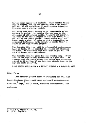 47
On the stage appear 160 students. They receive train­
ing in singing, acting and dancing over a two month
period. In the orchestra, 35 more receive intensive
training over a similar period.
Believing that such training is of inestimable value,
we make no apology for calling the operetta to the
attention of all school pupils, teachers and parents.
Interest in the music program of the high school will
be felt in the lover grades. Young pupils will, we
hope, begin a study of voice or start Instruction on
a musical instrument early enough to enable them to
share in the High School program.
The Operetta this year will be a beautiful performance.
Laid in Spain, it is colorful in setting and charming
in music, ^e sincerely hope that many of you will be
able to attend this performance.
The Operetta will be given for one evening only. Every
seat in the High School auditorium is a good seat. We
thought that you would appreciate having your attention
called to it so that if you have not already done so you
may get seats reserved.
HIGH SCHOOL AUDITORIUM - - FRIDAY EVENING -- MARCH 8, 1935
Other Forms
Less frequently used forms of publicity are bulletin
board displays, direct mall penny post-card announcements,
1 2
blotters, tags, radio skits, homeroom announcements, and
contests.
1. Plate V, Eigure 4, P. 45.
2. Ibid., Figure 2.
 