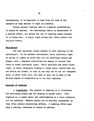 79
Incidentally, it la desirable to keep from the view of the
audience as many sources of light as possible.
Unless special lighting adds to a musical presentation,
it should be omitted. The determining factor is achievement of
a desired effect, not merely the use of lighting simply because
it Is being done. A single light stream will often produce the
required effect.
Switchboard
The most important single element of good lighting is the
switchboard. In the perfect switchboard, every individual light
or series of lights is wired with its own individual switch and
dimmer, with a rheostat controlling the amount of current that
flows to every individual light. Every spotlight and every flood­
light, or every receptacle leading to these units, should have its
own switch and dimmer, so that it not only can be cut off independ­
ently of every other unit, but that it also can be made of any
desired degree of brightness up to its full capacity,
Purposes of
!• Visibilityt The purpose of lighting is to illuminate
the performing groups and the staging in proper ratio. Over-
lighting is a common fault, but underlighting is a worse condition
for the audience. Shadows should not be entirely eliminated, as
they often produce interesting effects. A lighting effeot must
help a setting; otherwise it should be omitted.
 