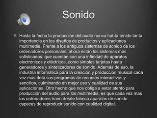 Sonido 
Hasta la fecha la producción del audio nunca había tenido tanta 
importancia en los diseños de productos y aplicaciones 
multimedia. Frente a los antiguos sistemas de sonido de los 
ordenadores personales, ahora están los sistemas mas 
sofisticados, que cuentan con una infinidad de aparatos 
electrónicos y eléctricos, como simples tarjetas hasta 
generadores y sintetizadores de sonido. Además de eso, la 
industria informática para la creación y producción musical cada 
vez mas dota sus programas de recursos interactivos y 
sencillos, culminando en mejor uso y cualidad de sus 
aplicaciones. Otro hecho que nos obliga a estar atento para 
producción del audio para los multimedia, es que cada vez mas 
los ordenadores traen desde fabrica aparatos de sonido 
capaces de reproducir sonido con cualidad digital. 
