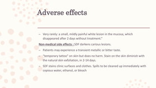 Adverse effects
– Very rarely: a small, mildly painful white lesion in the mucosa, which
disappeared after 2 days without treatment.”
Non-medical side effects : SDF darkens carious lesions.
– Patients may experience a transient metallic or bitter taste.
– “temporary tattoo” on skin but does no harm. Stain on the skin diminish with
the natural skin exfoliation, in 2-14 days.
– SDF stains clinic surfaces and clothes. Spills to be cleaned up immediately with
copious water, ethanol, or bleach
 