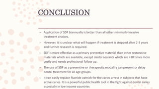 CONCLUSION
– Application of SDF biannually is better than all other minimally invasive
treatment choices.
– However, it is unclear what will happen if treatment is stopped after 2-3 years
and further research is required.
– SDF is more effective as a primary preventive material than other restorative
materials which are available, except dental sealants which are >10 times more
costly and needs professional follow up.
– The use of SDF as a preventive or therapeutic modality can prevent or delay
dental treatment for all age groups.
– It can easily replace fluoride varnish for the caries arrest in subjects that have
active caries. It is a powerful public health tool in the fight against dental caries
especially in low income countries
 