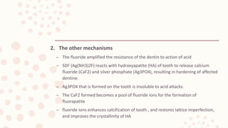 2. The other mechanisms
– The fluoride amplified the resistance of the dentin to action of acid
– SDF (Ag(NH3)2F) reacts with hydroxyapatite (HA) of tooth to release calcium
fluoride (CaF2) and silver phosphate (Ag3PO4), resulting in hardening of affected
dentine.
– Ag3PO4 that is formed on the tooth is insoluble to acid attacks.
– The CaF2 formed becomes a pool of fluoride ions for the formation of
fluorapatite
– fluoride ions enhances calcification of tooth , and restores lattice imperfection,
and improves the crystallinity of HA
 