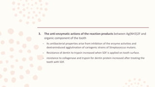 3. The anti-enzymatic actions of the reaction products between Ag(NH3)2F and
organic component of the tooth
– Its antibacterial properties arise from inhibition of the enzyme activities and
dextraninduced agglutination of cariogenic strains of Streptococcus mutans.
– Resistance of dentin to trypsin increased when SDF is applied on tooth surface.
– resistance to collagenase and trypsin for dentin protein increased after treating the
tooth with SDF.
 