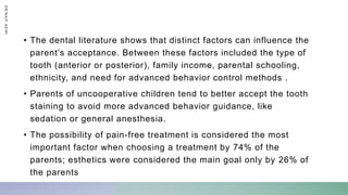 • The dental literature shows that distinct factors can influence the
parent’s acceptance. Between these factors included the type of
tooth (anterior or posterior), family income, parental schooling,
ethnicity, and need for advanced behavior control methods .
• Parents of uncooperative children tend to better accept the tooth
staining to avoid more advanced behavior guidance, like
sedation or general anesthesia.
• The possibility of pain-free treatment is considered the most
important factor when choosing a treatment by 74% of the
parents; esthetics were considered the main goal only by 26% of
the parents
D
R
/
N
A
I
F
A
S
I
R
I
 