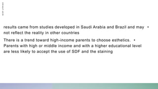 •
results came from studies developed in Saudi Arabia and Brazil and may
not reflect the reality in other countries
•
There is a trend toward high-income parents to choose esthetics.
Parents with high or middle income and with a higher educational level
are less likely to accept the use of SDF and the staining
D
R
/
N
A
I
F
A
S
I
R
I
 