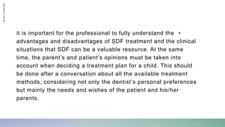 •
it is important for the professional to fully understand the
advantages and disadvantages of SDF treatment and the clinical
situations that SDF can be a valuable resource. At the same
time, the parent’s and patient’s opinions must be taken into
account when deciding a treatment plan for a child. This should
be done after a conversation about all the available treatment
methods, considering not only the dentist’s personal preferences
but mainly the needs and wishes of the patient and his/her
parents.
D
R
/
N
A
I
F
A
S
I
R
I
 