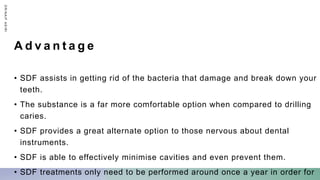 A d v a n t a g e
• SDF assists in getting rid of the bacteria that damage and break down your
teeth.
• The substance is a far more comfortable option when compared to drilling
caries.
• SDF provides a great alternate option to those nervous about dental
instruments.
• SDF is able to effectively minimise cavities and even prevent them.
• SDF treatments only need to be performed around once a year in order for
D
R
/
N
A
I
F
A
S
I
R
I
 