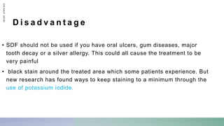 D i s a d v a n t a g e
• SDF should not be used if you have oral ulcers, gum diseases, major
tooth decay or a silver allergy. This could all cause the treatment to be
very painful
• black stain around the treated area which some patients experience. But
new research has found ways to keep staining to a minimum through the
use of potassium iodide.
D
R
/
N
A
I
F
A
S
I
R
I
 
