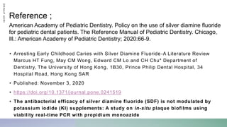 • Arresting Early Childhood Caries with Silver Diamine Fluoride-A Literature Review
Marcus HT Fung, May CM Wong, Edward CM Lo and CH Chu* Department of
Dentistry, The University of Hong Kong, 1B30, Prince Philip Dental Hospital, 34
Hospital Road, Hong Kong SAR
• Published: November 3, 2020
• https://doi.org/10.1371/journal.pone.0241519
• The antibacterial efficacy of silver diamine fluoride (SDF) is not modulated by
potassium iodide (KI) supplements: A study on in-situ plaque biofilms using
viability real-time PCR with propidium monoazide
American Academy of Pediatric Dentistry. Policy on the use of silver diamine fluoride
for pediatric dental patients. The Reference Manual of Pediatric Dentistry. Chicago,
Ill.: American Academy of Pediatric Dentistry; 2020:66-9.
Reference ;
D
R
/
N
A
I
F
A
S
I
R
I
 