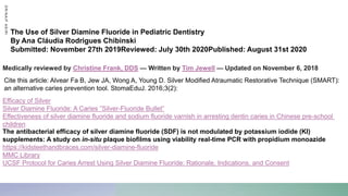 Efficacy of Silver
Silver Diamine Fluoride: A Caries ”Silver-Fluoride Bullet”
Effectiveness of silver diamine fluoride and sodium fluoride varnish in arresting dentin caries in Chinese pre-school
children
The Use of Silver Diamine Fluoride in Pediatric Dentistry
By Ana Cláudia Rodrigues Chibinski
Submitted: November 27th 2019Reviewed: July 30th 2020Published: August 31st 2020
The antibacterial efficacy of silver diamine fluoride (SDF) is not modulated by potassium iodide (KI)
supplements: A study on in-situ plaque biofilms using viability real-time PCR with propidium monoazide
https://kidsteethandbraces.com/silver-diamine-fluoride
MMC Library
UCSF Protocol for Caries Arrest Using Silver Diamine Fluoride: Rationale, Indications, and Consent
Medically reviewed by Christine Frank, DDS — Written by Tim Jewell — Updated on November 6, 2018
D
R
/
N
A
I
F
A
S
I
R
I
Cite this article: Alvear Fa B, Jew JA, Wong A, Young D. Silver Modified Atraumatic Restorative Technique (SMART):
an alternative caries prevention tool. StomaEduJ. 2016;3(2):
 