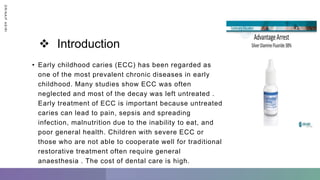  Introduction
• Early childhood caries (ECC) has been regarded as
one of the most prevalent chronic diseases in early
childhood. Many studies show ECC was often
neglected and most of the decay was left untreated .
Early treatment of ECC is important because untreated
caries can lead to pain, sepsis and spreading
infection, malnutrition due to the inability to eat, and
poor general health. Children with severe ECC or
those who are not able to cooperate well for traditional
restorative treatment often require general
anaesthesia . The cost of dental care is high.
D
R
/
N
A
I
F
A
S
I
R
I
 