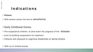 I n d i c a t i o n s
• Patient.
• With severe caries risk due to xerostomia
• Early Childhood Caries.
• Pre-cooperative children, to slow down the progress of the disease
• prior to building cooperation for treatment
• Patients with physical or cognitive disabilities or dental phobia
• With no or limited access
D
R
/
N
A
I
F
A
S
I
R
I
 