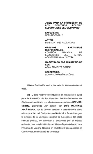 JUICIO PARA LA PROTECCIÓN DE
                           LOS     DERECHOS    POLÍTICO
                           ELECTORALES DEL CIUDADANO

                           EXPEDIENTE:
                           SDF-JDC-53/2012

                           ACTOR:
                           LUIS MARTÍNEZ ALCÁNTARA

                           ÓRGANOS           PARTIDISTAS
                           RESPONSABLES:
                           COMISIÓN     NACIONAL      DE
                           ELECCIONES    DEL     PARTIDO
                           ACCIÓN NACIONAL Y OTRA

                           MAGISTRADO POR MINISTERIO DE
                           LEY:
                           ADÁN ARMENTA GÓMEZ

                           SECRETARIO:
                           ALFONSO MARTÍNEZ LÓPEZ




        México, Distrito Federal, a dieciséis de febrero de dos mil
doce.

        VISTO para resolver lo conducente en los autos del Juicio
para la Protección de los Derechos Político-Electorales del
Ciudadano identificado con el número de expediente SDF-JDC-
53/2012,     promovido    per   saltum   por   LUIS    MARTÍNEZ
ALCÁNTARA, por su propio derecho y ostentándose como
miembro activo del Partido Acción Nacional, a fin de impugnar
la omisión de la Comisión Nacional de Elecciones del citado
instituto político, de convocar a elecciones por el método
ordinario, para la selección de candidato a Diputado Local por el
Principio de Mayoría Relativa en el distrito 3, con cabecera en
Cuernavaca, en el Estado de Morelos; y
 