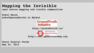 Mapping the Invisible
open source mapping and visible communities
                                                               
Mikel Maron
mikel@groundtruth.in @mikel



                      http://groundtruth.in/


                  http://hot.openstreetmap.org

Seoul Digital Forum
May 22, 2012
 