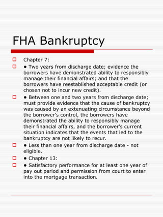 FHA Bankruptcy Chapter 7: •   Two years from discharge date; evidence the borrowers have demonstrated ability to responsibly manage their financial affairs; and that the borrowers have reestablished acceptable credit (or chosen not to incur new credit). •   Between one and two years from discharge date; must provide evidence that the cause of bankruptcy was caused by an extenuating circumstance beyond the borrower’s control, the borrowers have demonstrated the ability to responsibly manage their financial affairs, and the borrower’s current situation indicates that the events that led to the bankruptcy are not likely to recur. •   Less than one year from discharge date - not eligible. •   Chapter 13: •   Satisfactory performance for at least one year of pay out period and permission from court to enter into the mortgage transaction. 