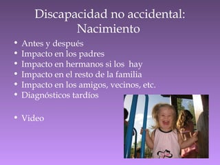 Discapacidad no accidental:
Nacimiento
• Antes y después
• Impacto en los padres
• Impacto en hermanos si los hay
• Impacto en el resto de la familia
• Impacto en los amigos, vecinos, etc.
• Diagnósticos tardíos
• Video
 