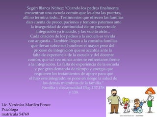 Según Blanca Núñez: "Cuando los padres finalmente
encuentran una escuela común que les abra las puertas,
allí no termina todo...Testimonios que ofrecen las familias
dan cuenta de preocupaciones y temores paternos ante
la inseguridad de continuidad de un proyecto de
integración ya iniciado, y las vuelta atrás...
Cada citación de los padres a la escuela es vivida
con angustia...También llegan a la consulta familias
que llevan sobre sus hombros el mayor peso del
proceso de integración que se acentúa ante la
falta de experiencia de la escuela y del docente
común, que tal vez nunca antes se enfrentaron frente
a la integración. La falta de experiencia de la escuela
y por gran demanda de tiempo y energía que
requieren los tratamientos de apoyo para que
el hijo este integrado, se pone en riesgo la salud de
los demás miembros de la familia.“
Familia y discapacidad Pág..137,138
y 139.
Lic. Verónica Marilén Ponce
Psicóloga
matrícula 54769
 