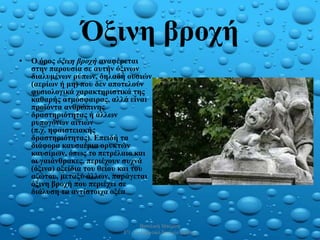 Όξινη βροχή
• Ο όρος όξινη βροχή αναφέρεται
στην παρουσία σε αυτήν όξινων
διαλυμένων ρύπων, δηλαδή ουσιών
(αερίων ή μη) που δεν αποτελούν
φυσιολογικά χαρακτηριστικά της
καθαρής ατμόσφαιρας, αλλά είναι
προϊόντα ανθρώπινης
δραστηριότητας ή άλλων
ρυπογόνων αιτιών
(π.χ. ηφαιστειακής
δραστηριότητας). Επειδή τα
διάφορα καυσαέρια ορυκτών
καυσίμων, όπως το πετρέλαιο και
οι γαιάνθρακες, περιέχουν συχνά
(όξινα) οξείδια του θείου και του
αζώτου, μεταξύ άλλων, παράγεται
όξινη βροχή που περιέχει σε
διάλυση τα αντίστοιχα οξέα
3/6/2021
Βασιλική Μπιζάνη
Ε'1 2ο Δημοτικό Σχολείο Ξάνθης
4
 