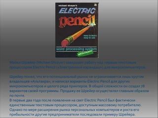 Майкл Шрайер (Michael Shrayer) завершает работу над первым текстовым
процессором Electric Pencil («Электронный карандаш») для микрокомпьютеров.

Шрейер понял, что его потенциальный рынок не ограничивается лишь кругом
владельцев «Альтаира», и написал варианты Electric Pencil для других
микрокомпьютеров и целого ряда принтеров. В общей сложности он создал 78
вариантов своей программы. Продажу ее Шрейер осуществлял главным образом
по почте.
В первые два года после появления на свет Electric Pencil был фактически
единственным текстовым процессором, доступным массовому потребителю.
Однако по мере расширения рынка персональных компьютеров и роста его
прибыльности другие предприниматели последовали примеру Шрейера.
 