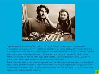 Стив Возняк (Stephen Gary Wozniak, 11.08.1950), будучи удивительно талантливым
инженером, вынашивал мечту: построить собственный компьютер, доступный и легкий в
обращении (это при том, что концепции персонального компьютера тогда разве что витала
в воздухе). Многообещающий проект Возняка отвергли как в Hewlett-Packard, где он
работал инженером, так и в Atari, куда Стив Джобс (Steven (Steve) Paul Jobs, 24.02.1955)
после ухода из колледжа устроился дизайнером видеоигры.
Замысел безымянного еще компьютера так и остался бы нереализованным, если бы Джобс,
едва скопив достаточно денег, не уехал скитаться по Индии. Вернувшись оттуда с нужным
уровнем внутреннего света, он убедил Возняка бросить работу в HP и сосредоточиться на
реализации амбициозного проекта.
                                                                                           +
 