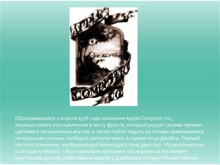 Образовавшаяся 1 апреля 1976 года компания Apple Computer inc.,
незамысловато озаглавленная в честь фрукта, который радует своими яркими
цветами и насыщенным вкусом, а также любит падать на головы зазевавшимся
гениальным ученым, свободно располагалась в гараже отца Джобса. Первый
логотип компании, изображающий взаимодействие двух тел - Исаака Ньютона
и летящего яблока, - был нарисован третьим и последним на тот момент
участником артели, работавшим вместе с Джобсом в «Атари» Роном Уэйном.
 
