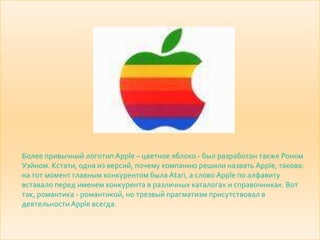 Более привычный логотип Apple – цветное яблоко - был разработан также Роном
Уэйном. Кстати, одна из версий, почему компанию решили назвать Apple, такова:
на тот момент главным конкурентом была Atari, a слово Apple по алфавиту
вставало перед именем конкурента в различных каталогах и справочниках. Вот
так, романтика - романтикой, но трезвый прагматизм присутствовал в
деятельности Apple всегда.
 