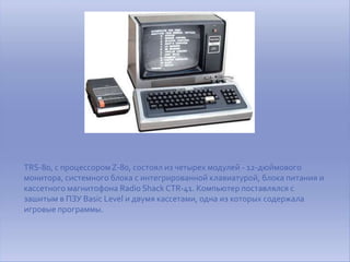 TRS-80, с процессором Z-80, состоял из четырех модулей - 12-дюймового
монитора, системного блока с интегрированной клавиатурой, блока питания и
кассетного магнитофона Radio Shack CTR-41. Компьютер поставлялся с
зашитым в ПЗУ Basic Level и двумя кассетами, одна из которых содержала
игровые программы.
 