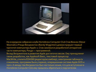 На очередном собрании клуба Homebrew Computer Club Стив Возняк (Steve
Wozniak) и Рэнди Вигджинтон (Randy Wigginton) демонстрируют первый
прототип компьютера Apple-2. Стив занимался разработкой аппаратной
части компьютера, Рэнди — программной.
Вклад Вигджинтона в развитие Apple достаточно весом. Ему принадлежат
такие разработки, как Applesoft Basic, текстовый процессор
MacWrite, утилита EDASM (редактор/ассемблер), электронная таблица (к
сожалению, программа была утеряна), операционная система Apple DOS и
проч. А между тем Вигджинтон был настолько юным, что для вступления в
Homebrew Computer Club ему пришлось обратиться к поручителям.
 