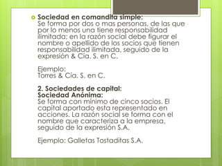  Sociedad en comandita simple:
Se forma por dos o mas personas, de las que
por lo menos una tiene responsabilidad
ilimitada; en la razón social debe figurar el
nombre o apellido de los socios que tienen
responsabilidad ilimitada, seguido de la
expresión & Cía. S. en C.
Ejemplo:
Torres & Cía. S. en C.
2. Sociedades de capital:
Sociedad Anónima:
Se forma con mínimo de cinco socios. El
capital aportado esta representado en
acciones. La razón social se forma con el
nombre que caracteriza a la empresa,
seguido de la expresión S.A.
Ejemplo: Galletas Tostaditas S.A.
 